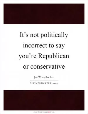 It’s not politically incorrect to say you’re Republican or conservative Picture Quote #1