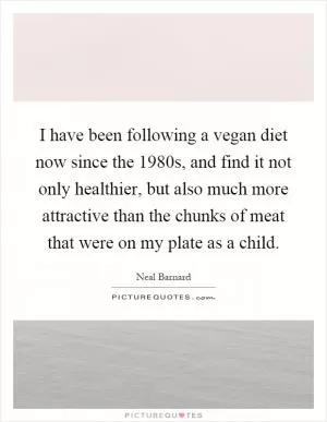 I have been following a vegan diet now since the 1980s, and find it not only healthier, but also much more attractive than the chunks of meat that were on my plate as a child Picture Quote #1