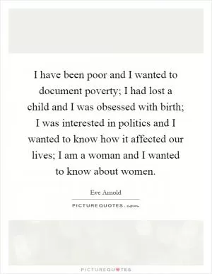 I have been poor and I wanted to document poverty; I had lost a child and I was obsessed with birth; I was interested in politics and I wanted to know how it affected our lives; I am a woman and I wanted to know about women Picture Quote #1