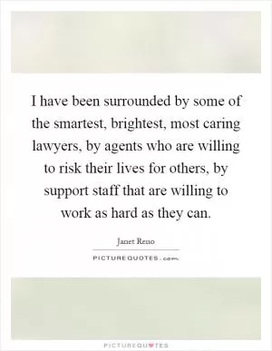 I have been surrounded by some of the smartest, brightest, most caring lawyers, by agents who are willing to risk their lives for others, by support staff that are willing to work as hard as they can Picture Quote #1