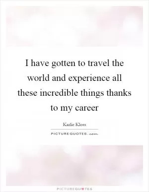I have gotten to travel the world and experience all these incredible things thanks to my career Picture Quote #1
