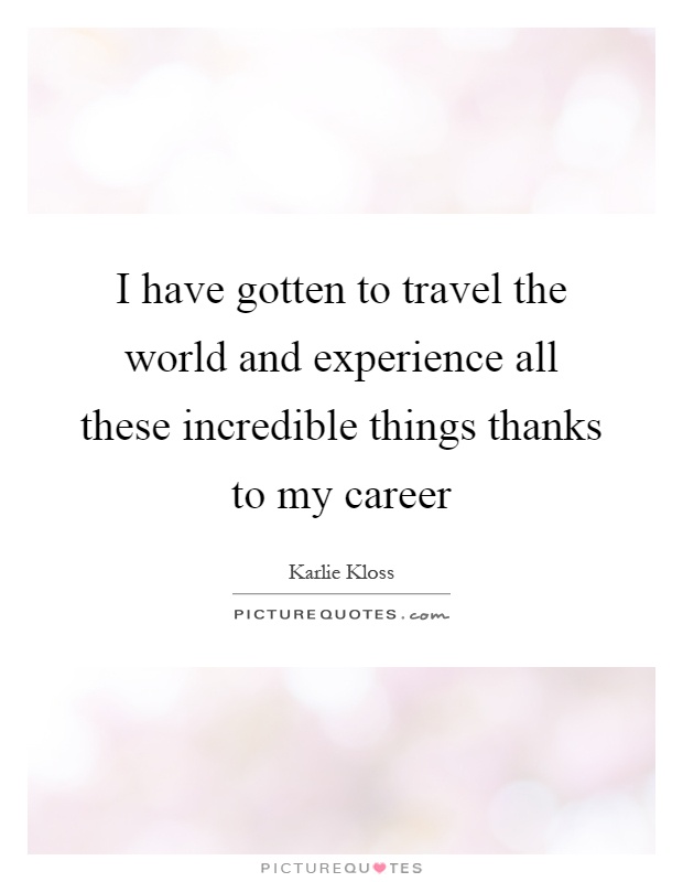 I have gotten to travel the world and experience all these incredible things thanks to my career Picture Quote #1