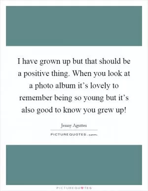 I have grown up but that should be a positive thing. When you look at a photo album it’s lovely to remember being so young but it’s also good to know you grew up! Picture Quote #1