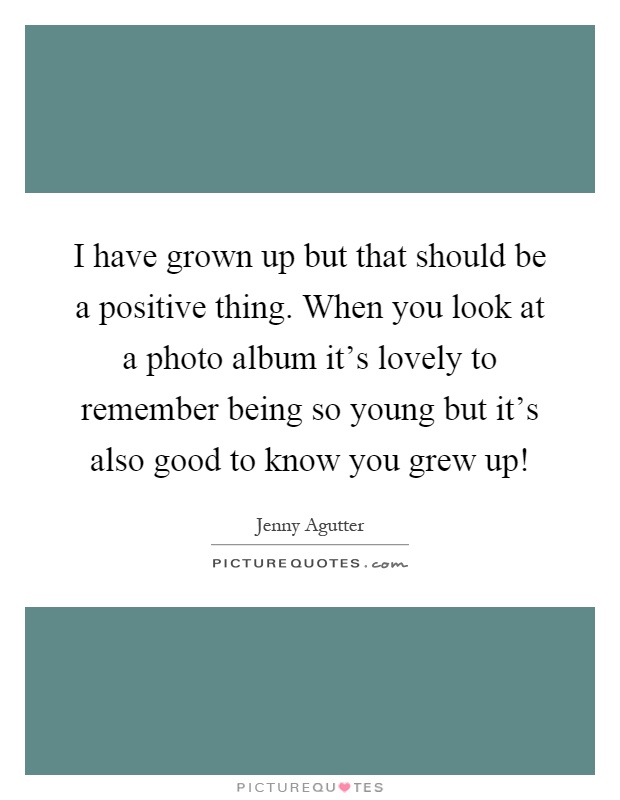 I have grown up but that should be a positive thing. When you look at a photo album it's lovely to remember being so young but it's also good to know you grew up! Picture Quote #1