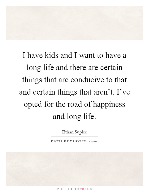 I have kids and I want to have a long life and there are certain things that are conducive to that and certain things that aren't. I've opted for the road of happiness and long life Picture Quote #1