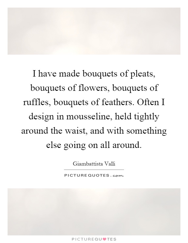 I have made bouquets of pleats, bouquets of flowers, bouquets of ruffles, bouquets of feathers. Often I design in mousseline, held tightly around the waist, and with something else going on all around Picture Quote #1