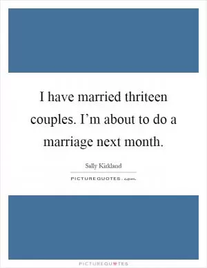 I have married thriteen couples. I’m about to do a marriage next month Picture Quote #1