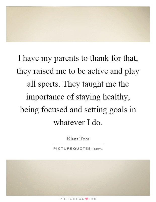 I have my parents to thank for that, they raised me to be active and play all sports. They taught me the importance of staying healthy, being focused and setting goals in whatever I do Picture Quote #1