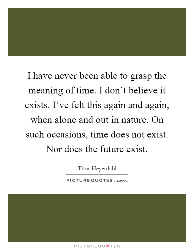 I have never been able to grasp the meaning of time. I don't believe it exists. I've felt this again and again, when alone and out in nature. On such occasions, time does not exist. Nor does the future exist Picture Quote #1