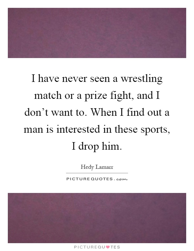 I have never seen a wrestling match or a prize fight, and I don't want to. When I find out a man is interested in these sports, I drop him Picture Quote #1