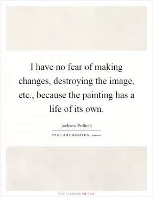 I have no fear of making changes, destroying the image, etc., because the painting has a life of its own Picture Quote #1