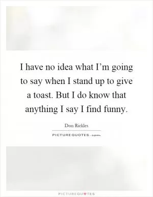 I have no idea what I’m going to say when I stand up to give a toast. But I do know that anything I say I find funny Picture Quote #1
