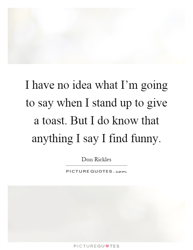 I have no idea what I'm going to say when I stand up to give a toast. But I do know that anything I say I find funny Picture Quote #1