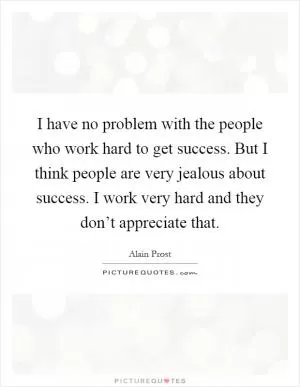 I have no problem with the people who work hard to get success. But I think people are very jealous about success. I work very hard and they don’t appreciate that Picture Quote #1