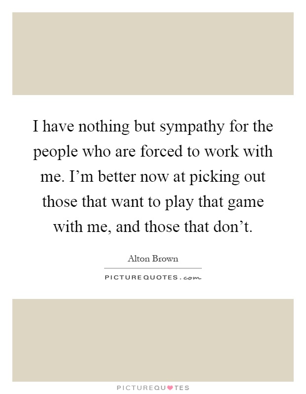 I have nothing but sympathy for the people who are forced to work with me. I'm better now at picking out those that want to play that game with me, and those that don't Picture Quote #1