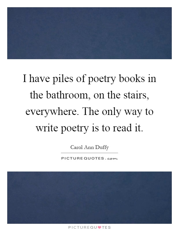 I have piles of poetry books in the bathroom, on the stairs, everywhere. The only way to write poetry is to read it Picture Quote #1