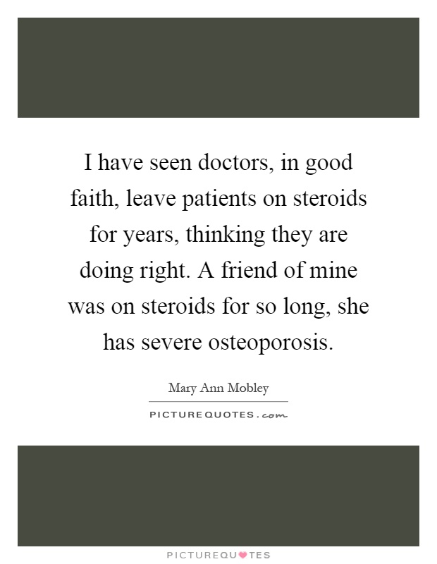 I have seen doctors, in good faith, leave patients on steroids for years, thinking they are doing right. A friend of mine was on steroids for so long, she has severe osteoporosis Picture Quote #1