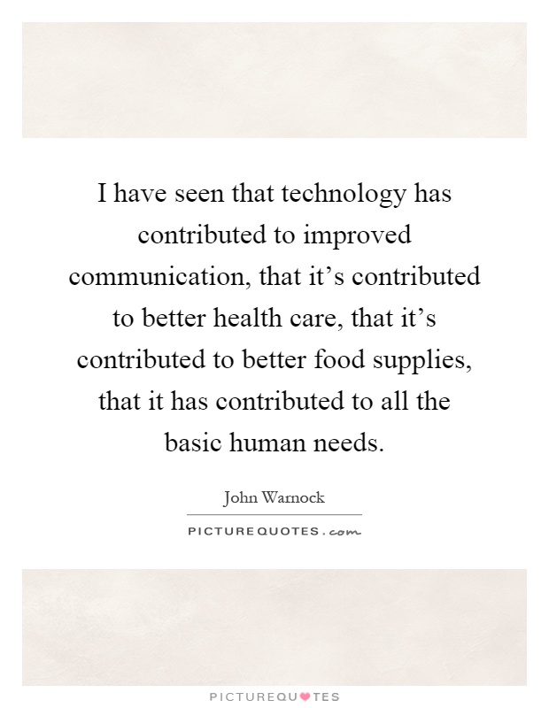 I have seen that technology has contributed to improved communication, that it's contributed to better health care, that it's contributed to better food supplies, that it has contributed to all the basic human needs Picture Quote #1