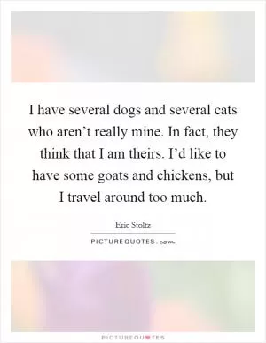 I have several dogs and several cats who aren’t really mine. In fact, they think that I am theirs. I’d like to have some goats and chickens, but I travel around too much Picture Quote #1