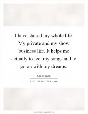 I have shared my whole life. My private and my show business life. It helps me actually to feel my songs and to go on with my dreams Picture Quote #1