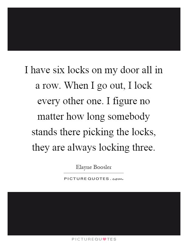 I have six locks on my door all in a row. When I go out, I lock every other one. I figure no matter how long somebody stands there picking the locks, they are always locking three Picture Quote #1