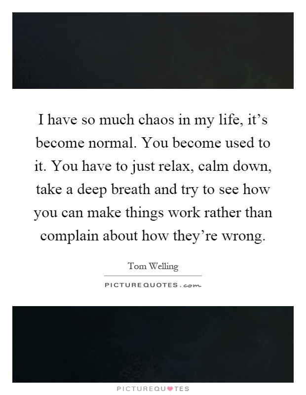 I have so much chaos in my life, it's become normal. You become used to it. You have to just relax, calm down, take a deep breath and try to see how you can make things work rather than complain about how they're wrong Picture Quote #1