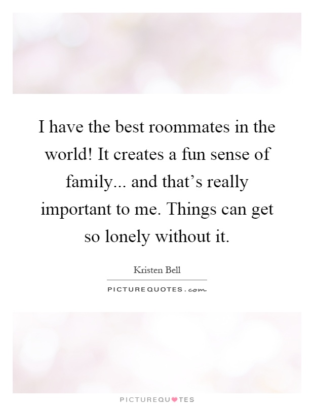 I have the best roommates in the world! It creates a fun sense of family... and that's really important to me. Things can get so lonely without it Picture Quote #1