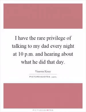 I have the rare privilege of talking to my dad every night at 10 p.m. and hearing about what he did that day Picture Quote #1