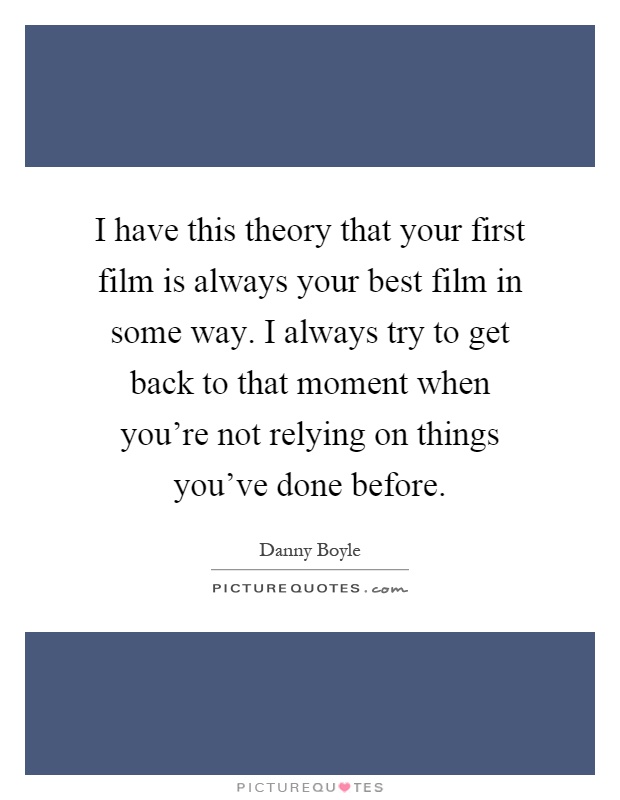 I have this theory that your first film is always your best film in some way. I always try to get back to that moment when you're not relying on things you've done before Picture Quote #1