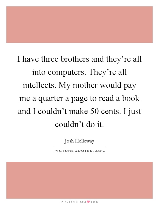 I have three brothers and they're all into computers. They're all intellects. My mother would pay me a quarter a page to read a book and I couldn't make 50 cents. I just couldn't do it Picture Quote #1