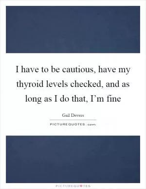 I have to be cautious, have my thyroid levels checked, and as long as I do that, I’m fine Picture Quote #1