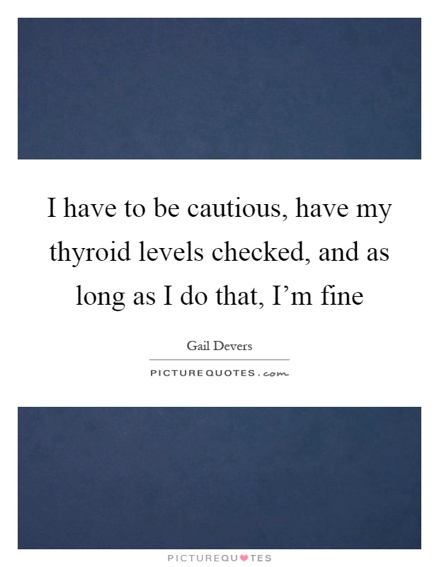 I have to be cautious, have my thyroid levels checked, and as long as I do that, I'm fine Picture Quote #1