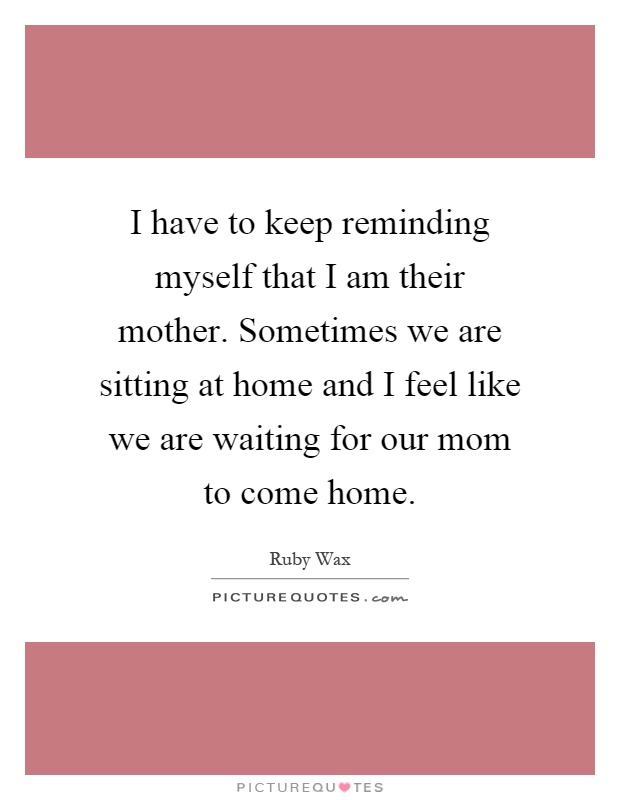 I have to keep reminding myself that I am their mother. Sometimes we are sitting at home and I feel like we are waiting for our mom to come home Picture Quote #1