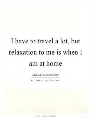 I have to travel a lot, but relaxation to me is when I am at home Picture Quote #1