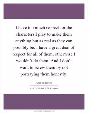 I have too much respect for the characters I play to make them anything but as real as they can possibly be. I have a great deal of respect for all of them, otherwise I wouldn’t do them. And I don’t want to screw them by not portraying them honestly Picture Quote #1