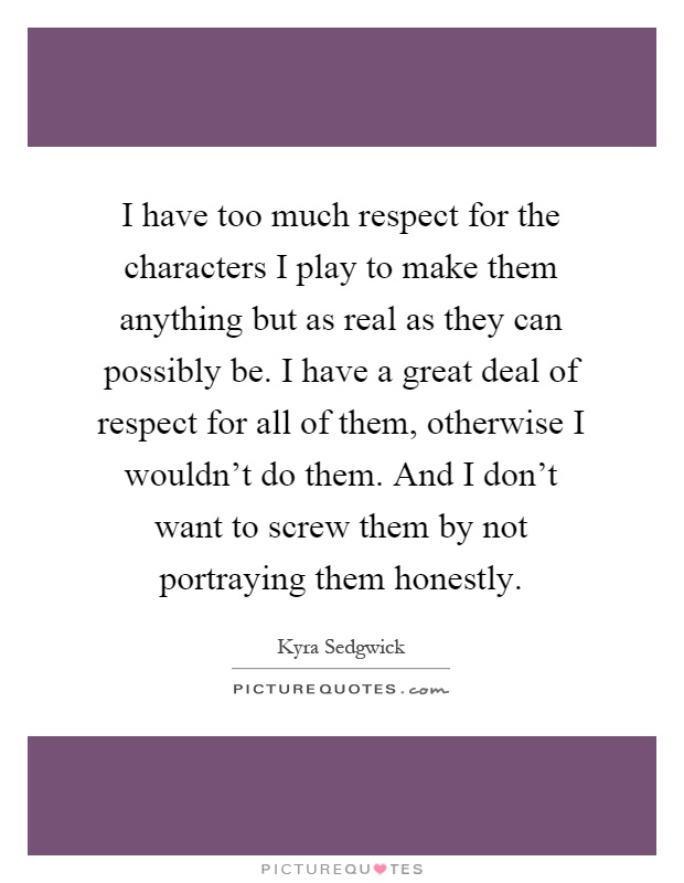 I have too much respect for the characters I play to make them anything but as real as they can possibly be. I have a great deal of respect for all of them, otherwise I wouldn't do them. And I don't want to screw them by not portraying them honestly Picture Quote #1