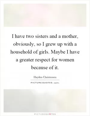 I have two sisters and a mother, obviously, so I grew up with a household of girls. Maybe I have a greater respect for women because of it Picture Quote #1
