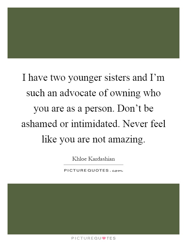 I have two younger sisters and I'm such an advocate of owning who you are as a person. Don't be ashamed or intimidated. Never feel like you are not amazing Picture Quote #1