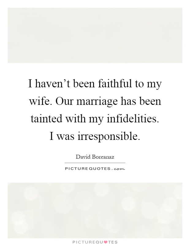 I haven't been faithful to my wife. Our marriage has been tainted with my infidelities. I was irresponsible Picture Quote #1