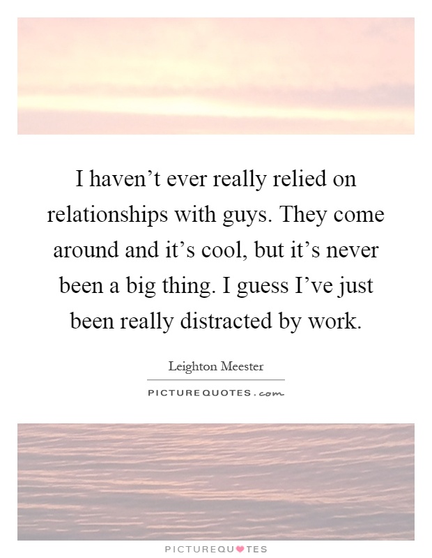 I haven't ever really relied on relationships with guys. They come around and it's cool, but it's never been a big thing. I guess I've just been really distracted by work Picture Quote #1
