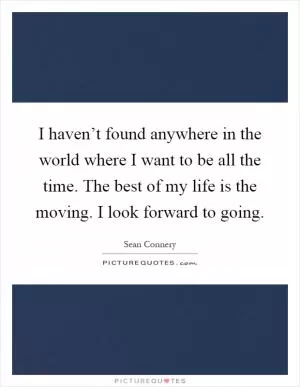 I haven’t found anywhere in the world where I want to be all the time. The best of my life is the moving. I look forward to going Picture Quote #1
