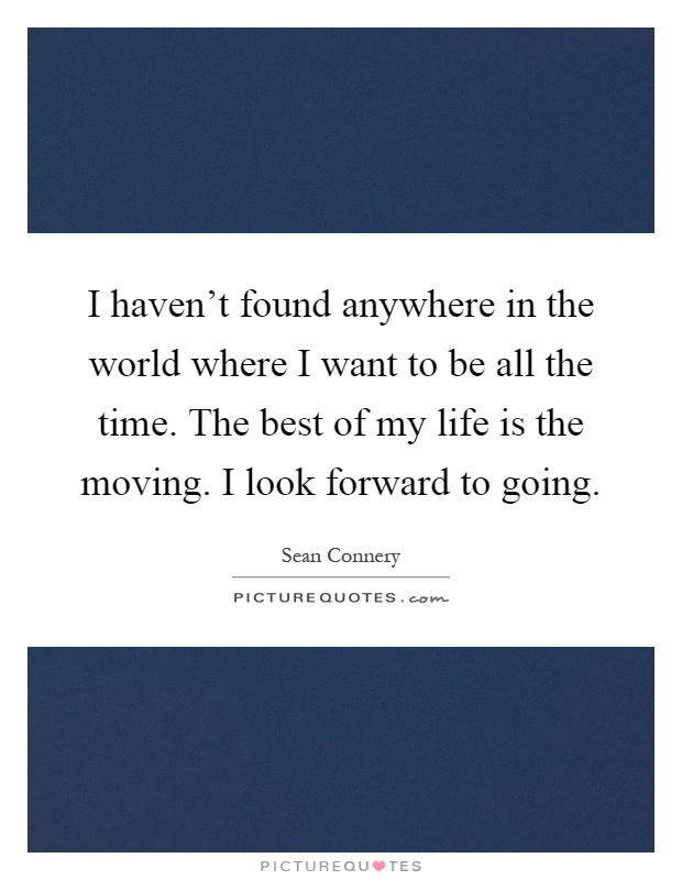 I haven't found anywhere in the world where I want to be all the time. The best of my life is the moving. I look forward to going Picture Quote #1
