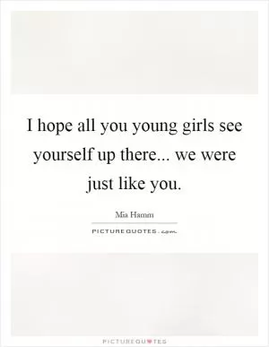 I hope all you young girls see yourself up there... we were just like you Picture Quote #1