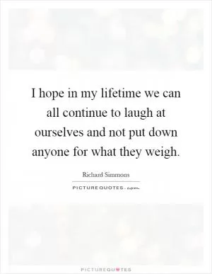 I hope in my lifetime we can all continue to laugh at ourselves and not put down anyone for what they weigh Picture Quote #1