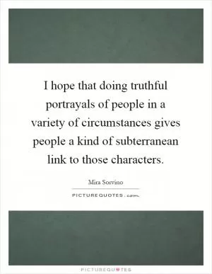 I hope that doing truthful portrayals of people in a variety of circumstances gives people a kind of subterranean link to those characters Picture Quote #1