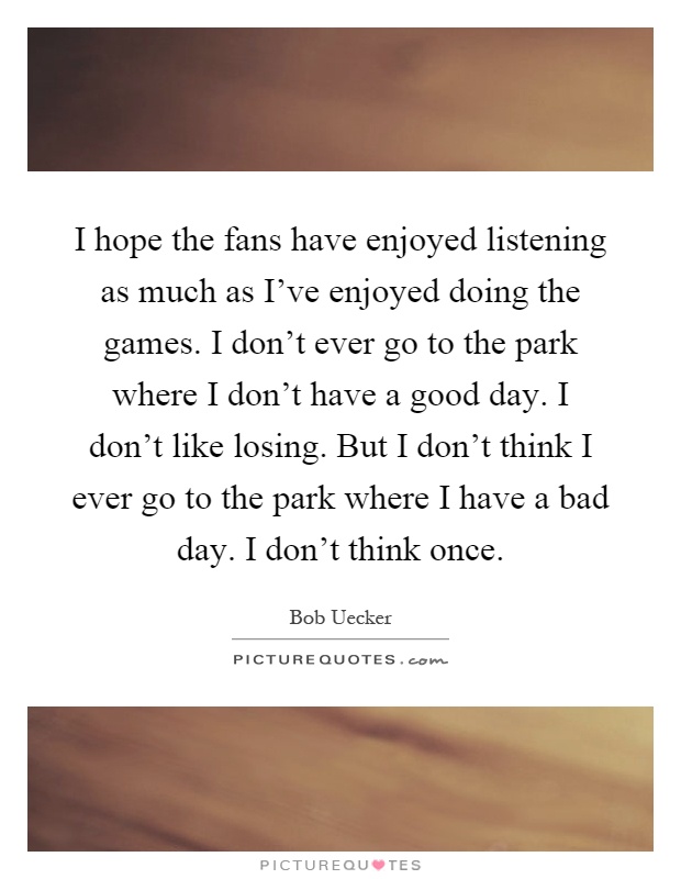 I hope the fans have enjoyed listening as much as I've enjoyed doing the games. I don't ever go to the park where I don't have a good day. I don't like losing. But I don't think I ever go to the park where I have a bad day. I don't think once Picture Quote #1