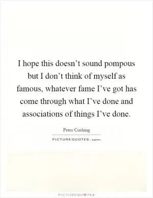 I hope this doesn’t sound pompous but I don’t think of myself as famous, whatever fame I’ve got has come through what I’ve done and associations of things I’ve done Picture Quote #1