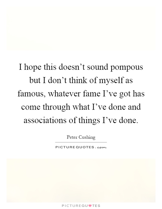 I hope this doesn't sound pompous but I don't think of myself as famous, whatever fame I've got has come through what I've done and associations of things I've done Picture Quote #1