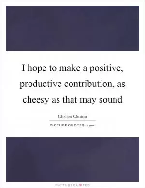 I hope to make a positive, productive contribution, as cheesy as that may sound Picture Quote #1