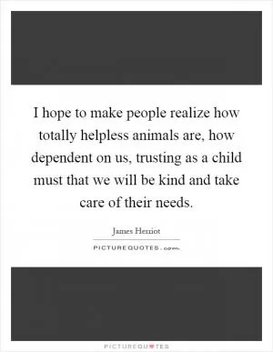 I hope to make people realize how totally helpless animals are, how dependent on us, trusting as a child must that we will be kind and take care of their needs Picture Quote #1